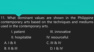 11. What dominant values are shown in the Philippine
contemporary arts based on the techniques and mediums
used in the contemporary arts.
I. patient III. innovative
II. hospitable IV. resourceful
A. I & II C. III & IV
B. II & III D. I & IV
 