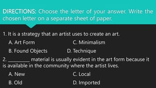 DIRECTIONS: Choose the letter of your answer. Write the
chosen letter on a separate sheet of paper.
1. It is a strategy that an artist uses to create an art.
A. Art Form C. Minimalism
B. Found Objects D. Technique
2. __________ material is usually evident in the art form because it
is available in the community where the artist lives.
A. New C. Local
B. Old D. Imported
 