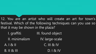 12. You are an artist who will create an art for town’s
festival. Which of the following techniques can you use so
that it may be shown in the plaza?
I. graffiti III. found object
II. minimalism IV. large-scale
A. I & II C. III & IV
B. II & III D. I & IV
 