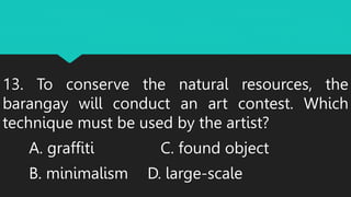 13. To conserve the natural resources, the
barangay will conduct an art contest. Which
technique must be used by the artist?
A. graffiti C. found object
B. minimalism D. large-scale
 