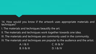14. How would you know if the artwork uses appropriate materials and
techniques?
I. The materials and techniques beautify the art.
II. The materials and techniques work together towards one idea.
III. The materials and techniques are commonly used in the community.
IV. The materials and techniques are popular to the audience and the artist.
A. I & II C. III & IV
B. II & III D. I & IV
 