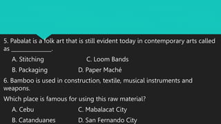 5. Pabalat is a folk art that is still evident today in contemporary arts called
as _______________.
A. Stitching C. Loom Bands
B. Packaging D. Paper Maché
6. Bamboo is used in construction, textile, musical instruments and
weapons.
Which place is famous for using this raw material?
A. Cebu C. Mabalacat City
B. Catanduanes D. San Fernando City
 