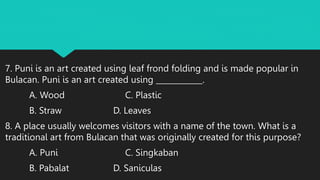 7. Puni is an art created using leaf frond folding and is made popular in
Bulacan. Puni is an art created using ____________.
A. Wood C. Plastic
B. Straw D. Leaves
8. A place usually welcomes visitors with a name of the town. What is a
traditional art from Bulacan that was originally created for this purpose?
A. Puni C. Singkaban
B. Pabalat D. Saniculas
 