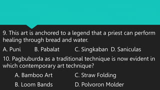 9. This art is anchored to a legend that a priest can perform
healing through bread and water.
A. Puni B. Pabalat C. Singkaban D. Saniculas
10. Pagbuburda as a traditional technique is now evident in
which contemporary art technique?
A. Bamboo Art C. Straw Folding
B. Loom Bands D. Polvoron Molder
 