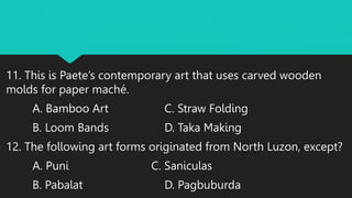 11. This is Paete’s contemporary art that uses carved wooden
molds for paper maché.
A. Bamboo Art C. Straw Folding
B. Loom Bands D. Taka Making
12. The following art forms originated from North Luzon, except?
A. Puni C. Saniculas
B. Pabalat D. Pagbuburda
 