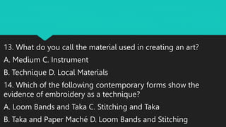 13. What do you call the material used in creating an art?
A. Medium C. Instrument
B. Technique D. Local Materials
14. Which of the following contemporary forms show the
evidence of embroidery as a technique?
A. Loom Bands and Taka C. Stitching and Taka
B. Taka and Paper Maché D. Loom Bands and Stitching
 