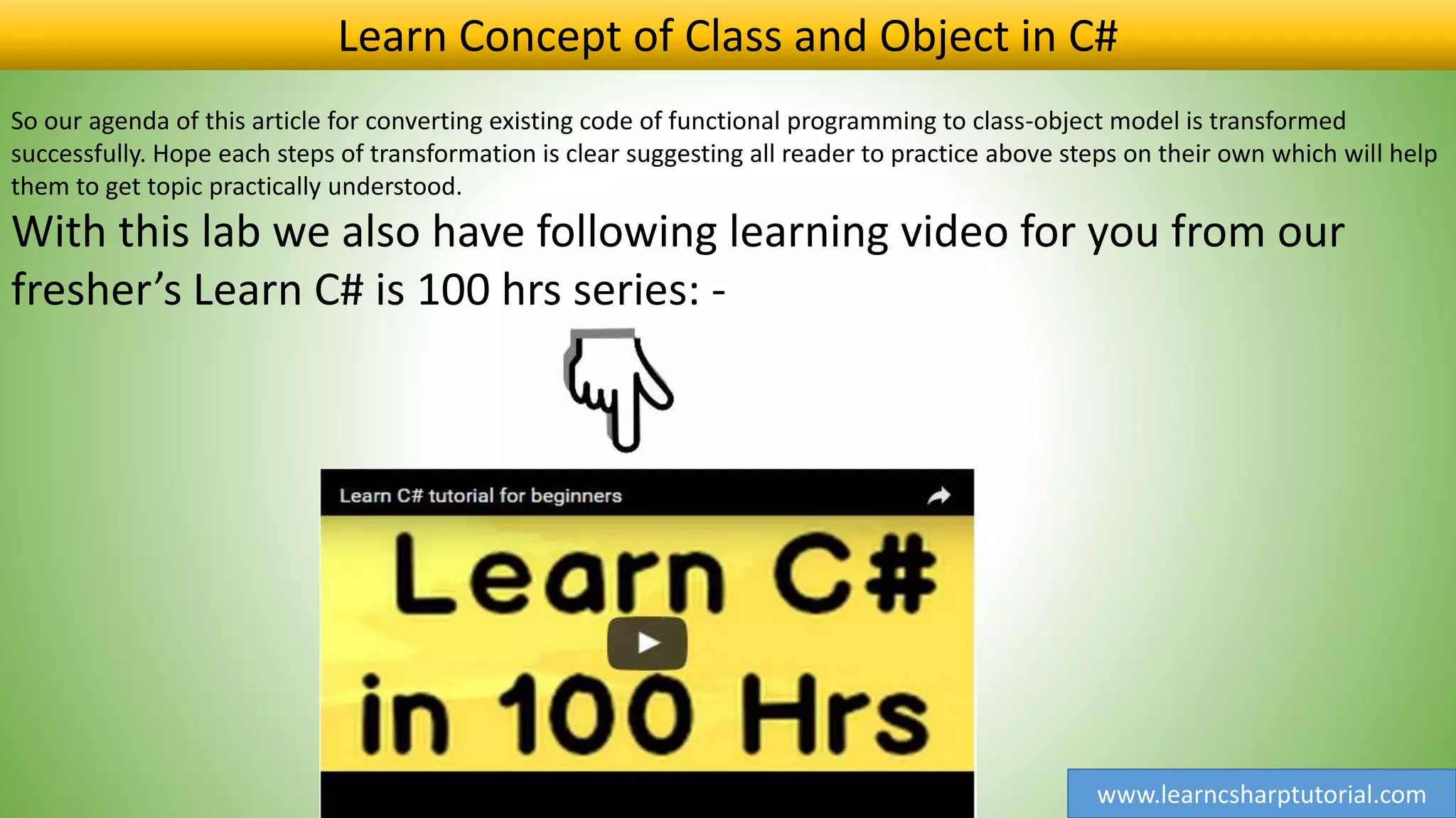 www.learncsharptutorial.com
So our agenda of this article for converting existing code of functional programming to class-object model is transformed
successfully. Hope each steps of transformation is clear suggesting all reader to practice above steps on their own which will help
them to get topic practically understood.
With this lab we also have following learning video for you from our
fresher’s Learn C# is 100 hrs series: -
Learn Concept of Class and Object in C#
 