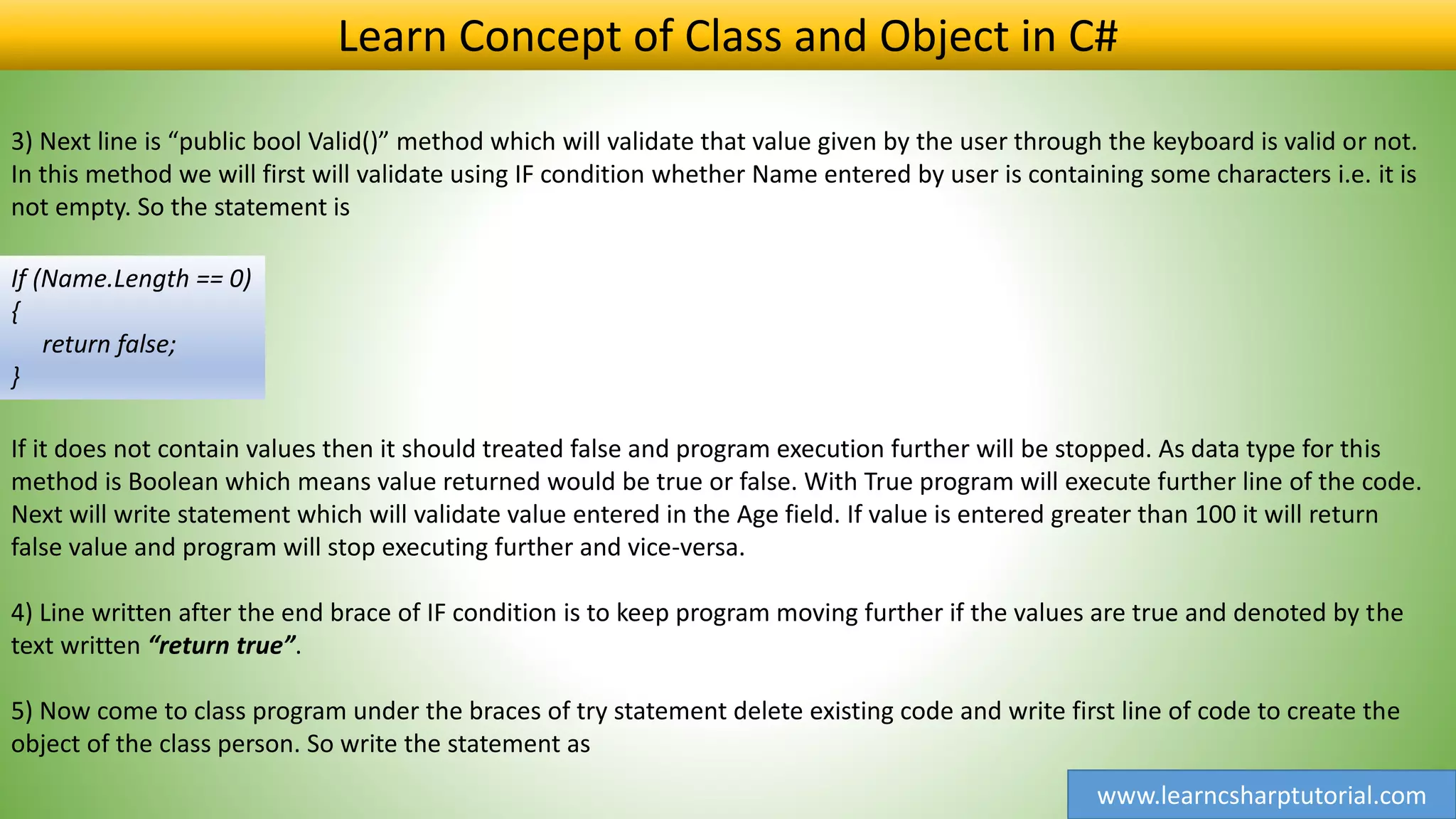 www.learncsharptutorial.com
Learn Concept of Class and Object in C#
3) Next line is “public bool Valid()” method which will validate that value given by the user through the keyboard is valid or not.
In this method we will first will validate using IF condition whether Name entered by user is containing some characters i.e. it is
not empty. So the statement is
If (Name.Length == 0)
{
return false;
}
If it does not contain values then it should treated false and program execution further will be stopped. As data type for this
method is Boolean which means value returned would be true or false. With True program will execute further line of the code.
Next will write statement which will validate value entered in the Age field. If value is entered greater than 100 it will return
false value and program will stop executing further and vice-versa.
4) Line written after the end brace of IF condition is to keep program moving further if the values are true and denoted by the
text written “return true”.
5) Now come to class program under the braces of try statement delete existing code and write first line of code to create the
object of the class person. So write the statement as
 