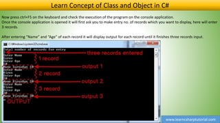 www.learncsharptutorial.com
Learn Concept of Class and Object in C#
Now press ctrl+F5 on the keyboard and check the execution of the program on the console application.
Once the console application is opened it will first ask you to make entry no. of records which you want to display, here will enter
3 records.
After entering “Name” and “Age” of each record it will display output for each record until it finishes three records input.
 