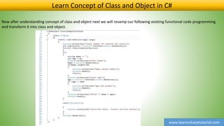 www.learncsharptutorial.com
Learn Concept of Class and Object in C#
Now after understanding concept of class and object next we will revamp our following existing functional code programming
and transform it into class and object.
 