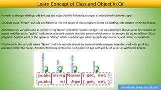 www.learncsharptutorial.com
Learn Concept of Class and Object in C#
In order to change existing code to class and object do the following changes as mentioned in below steps: -
1) Create class “Person” outside and below to the end scope of class program delete all existing code written within try braces.
2) Declare two variables one as “public string Name” and other “public int Age”. Let us learn more about syntax first word is an
access modifier set to “public” and can be accessed outside the class person which means it can even be accessed from “class
program”. Second word of the syntax is “string” which is a data type which accepts alphanumeric and numeric characters.
Third word is the variable name “Name” and this variable should be declared with accessor, here declared with get & set
accessor within the braces. Similarly following syntax line is of public int Age with get & set accessor within the braces.
 