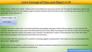 www.learncsharptutorial.com
Learn Concept of Class and Object in C#
3) Next line is “public bool Valid()” method which will validate that value given by the user through the keyboard is valid or not.
In this method we will first will validate using IF condition whether Name entered by user is containing some characters i.e. it is
not empty. So the statement is
If (Name.Length == 0)
{
return false;
}
If it does not contain values then it should treated false and program execution further will be stopped. As data type for this
method is Boolean which means value returned would be true or false. With True program will execute further line of the code.
Next will write statement which will validate value entered in the Age field. If value is entered greater than 100 it will return
false value and program will stop executing further and vice-versa.
4) Line written after the end brace of IF condition is to keep program moving further if the values are true and denoted by the
text written “return true”.
5) Now come to class program under the braces of try statement delete existing code and write first line of code to create the
object of the class person. So write the statement as
 