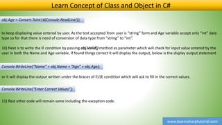 www.learncsharptutorial.com
Learn Concept of Class and Object in C#
obj.Age = Convert.ToInt16(Console.ReadLine());
to keep displaying value entered by user. As the text accepted from user is “string” form and Age variable accept only “int” data
type so for that there is need of conversion of data type from “string” to “int”.
10) Next is to write the IF condition by passing obj.Valid() method as parameter which will check for input value entered by the
user in both the Name and Age variable. If found things correct it will display the output, below is the display output statement
or it will display the output written under the braces of ELSE condition which will ask to fill in the correct values.
Console.WriteLine(“Name” + obj.Name + “Age” + obj.Age);
11) Rest other code will remain same including the exception code.
Console.WriteLine(“Enter Correct Values”);
 