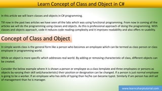 www.learncsharptutorial.com
Learn Concept of Class and Object in C#
In this article we will learn classes and objects in C# programming.
Till now in the past two articles we have seen all the labs which was using functional programming. From now in coming all the
articles we will do the programming using classes and objects. As this is professional approach of doing the programming. With
classes and objects approach, code it reduces code reading complexity and it improves readability and also offers re-usability.
Concept of Class and Object
In simple words class is the general form like a person who becomes an employee which can be termed as class person or class
employee in programming world.
While an object is more specific which addresses real world. By adding or removing characteristic of class, different objects can
be created.
Consider the below example where it is shown a person or employee as a class template and three employees or persons as
objects by varying their skill set(characteristic) their position or designation can be changed. If a person is just normal employee
is going to be a worker. If an employee who has skills of typing than he/he can became typist. Similarly if am person has skill set
of management than he is manager.
 