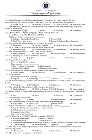 Republic of the Philippines
Department of Education
20. A GAMABA awardee of Tagabawa Bagobo of Bansalan, who was awarded for fully
demonstrating the creative and expressive aspects of the Bagobo abaca ikat weaving.
A. Ginaw Bilog B. Samaon Sulaiman C. Salinta Monon D. Masino Intaray
21. Teofilo Garcia is known for crafting high quality and functional headpiece called tabungaw
which is made up of________?
A. native gourd/upo B. rattan C. bamboo D. all of these
22. Eduardo Mutuc : Apalit, Pampanga : Wood carving/metal art
Ginaw Bilog : Mansalay,Mindoro : Ambahan
Magdalena Gamayo:___________:____________
A. Kalinga : Kalinga Budong Dance C. Ilocos : Abel
B. Tawi-Tawi : Mat weaver D. Panay-Bukidnon : Epic Chanting
23. Who among the following does not belong to the group?
A. Lang Dulay B. Darhata Sawabi C. Salinta Monon D. Ginaw Bilog
24. He is known as a leaf artist, making music using a leaf.
A. Ramon Santos B. Francisco Feliciano C. Levi Celerio D. Antonio Molina
25. Which of the following is Lauro “Larry” Alcala’s work?
A. Asiong Aksaya B. Mang Ambo C. Kalabog en Bosyo D. All of the these
26. Taka from Laguna is made up of what material?
A. wood B. paper C. stone D. bamboo
27. Pahiyas : Lucban, Quezon
Wood carving : Paete, Laguna
Giant Lantern : ___________________
A. San Fernando, Pampanga C. Liliw, Laguna
B. Gapan, Nueva Ecija D. Bolinao, Pangasinan
28. Which among the following is not included in the group?
A. plastic straws B. used bottles C. pagbuburda D. old newspapers
29. Puni : Bulacan
Sanikulas Cookie Mold Carvings : ______________
A. Laguna B. Pampanga C. Lumban D. Taal
30. It is the art of shaving bamboo into artful creations that can be used as décor for arches or the
home.
A. Isangkaban B. Sinukluban C. Singkaban D. Sinuklian
31. Who among the following does NOT belong to the group?
A. Virgilio Almario B. Edith L. Tiempo C. N.V.M Gonzales D. Ramon Valera
32. Hagabi a chair of Ifugao, which symbolizes a status of a citizen in their community, is made up
of?
A. rock B. wood C. bamboo D. cloth & rope
33. Early Filipinos use pots for __________.
A. burial jar B. vessel C. storage container D. All of these
34. Which of the following material is NOT use for weaving or clothing?
A. pinya fiber B. abaca fiber C. pandan leaves D. okir
35. Recyclable materials can be used to contemporary art because ____________.
A. they are cheap, economic and are easily available
B. to help clean the environment
C. to promote recycling
D. it is the artist preference
36. The following are GAMABA awardee in weaving EXCEPT;
A. Magdalena Gamayo C. Lucrecia Kasilag
B. Darhata Sawabi D. Salinta Monon
37. It is a usage of unconventional materials, mixing of unlikely materials to produce and artwork.
A. Technology art B. Appropriation C. Hybridity D. Space
38. The style in art, especially painting, which use was made of simple geometric shapes and
interlocking planes.
A. Realism Art B. Cubism C. Surrealism D. Abstract
39. She is known as the Queen of Kundiman.
 
