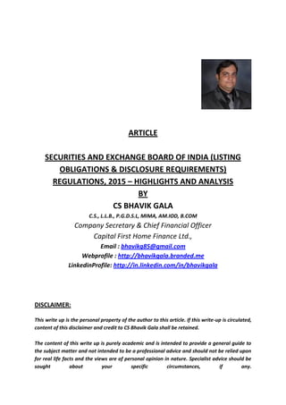 ARTICLE
SECURITIES AND EXCHANGE BOARD OF INDIA (LISTING
OBLIGATIONS & DISCLOSURE REQUIREMENTS)
REGULATIONS, 2015 – HIGHLIGHTS AND ANALYSIS
BY
CS BHAVIK GALA
C.S., L.L.B., P.G.D.S.L, MIMA, AM.IOD, B.COM
Company Secretary & Chief Financial Officer
Capital First Home Finance Ltd.,
Email : bhavikg85@gmail.com
Webprofile : http://bhavikgala.branded.me
LinkedinProfile: http://in.linkedin.com/in/bhavikgala
DISCLAIMER:
This write up is the personal property of the author to this article. If this write-up is circulated,
content of this disclaimer and credit to CS Bhavik Gala shall be retained.
The content of this write up is purely academic and is intended to provide a general guide to
the subject matter and not intended to be a professional advice and should not be relied upon
for real life facts and the views are of personal opinion in nature. Specialist advice should be
sought about your specific circumstances, if any.
 
