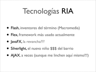 Tecnologías RIA

• Flash, inventores del término (Macromedia)
• Flex, framework más usado actualmente
• JavaFX, la revancha???
• Silverlight, el nuevo niño $$$ del barrio
• AJAX, a veces (aunque me linchen aquí mismo!!!)
 