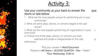 Activity 3:
Use your community as your basis to answer the que
stions or task below.
1. What are the most popular venues for performing arts in your
community?
2. What are some plays, dances, or concerts staged in the said
venue?
3. What are the most popular performing art organizations in your c
ommunity?
4. Choose one of the plays, dances, or concerts you have
watched and create a critique/review on the said p
erformance.
*Put your answer in Word Document
*Submit in MS Teams – SECOND QUARTER - Files – *folder*
*Due: Wednesday, 12:00 nn
 