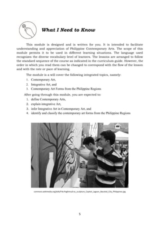 5
What I Need to Know
This module is designed and is written for you. It is intended to facilitate
understanding and appreciation of Philippine Contemporary Arts. The scope of this
module permits it to be used in different learning situations. The language used
recognizes the diverse vocabulary level of learners. The lessons are arranged to follow
the standard sequence of the course as indicated in the curriculum guide. However, the
order in which you read them can be changed to correspond with the flow of the lesson
and with the rate or pace of learning.
The module is a will cover the following integrated topics, namely:
1. Contemporary Art,
2. Integrative Art, and
3. Contemporary Art Forms from the Philippine Regions
After going through this module, you are expected to:
1. define Contemporary Arts,
2. explain integrative Art,
3. infer Integrative Art in Contemporary Art, and
4. identify and classify the contemporary art forms from the Philippine Regions
commons.wikimedia.org/wiki/File:Paghimud-os_sculpture_Capitol_Lagoon_Bacolod_City_Philippines.jpg
 