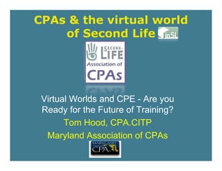 CPAs & the virtual world
    of Second Life




 Virtual Worlds d
 Vi t l W ld and CPE - A you
                           Are
 Ready for the Future of Training?
       Tom Hood, CPA.CITP
  Maryland Association of CPAs
       y
 