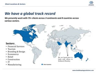 www.bookkeepingesolutions.com
We have a global track record
We presently work with 75+ clients across 3 continents and 8 countries across
various sectors.
Client Locations & Sectors
Sectors:
• Financial Services
• Tourism
• Branding & Design
• Ecommerce
• Retail
• Construction
• IT
• Manufacturing
We are based here in
India with offices in
Kolkata & Mumbai.
Client locations
 