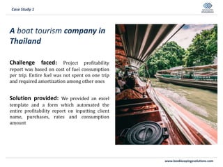 www.bookkeepingesolutions.com
A boat tourism company in
Thailand
Challenge faced: Project profitability
report was based on cost of fuel consumption
per trip. Entire fuel was not spent on one trip
and required amortization among other ones
Solution provided: We provided an excel
template and a form which automated the
entire profitability report on inputting client
name, purchases, rates and consumption
amount
Case Study 1
 