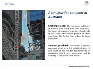 www.bookkeepingesolutions.com
A construction company in
Australia
Challenge faced: The company’s staff work
at different sites which have their own traits.
Say some sites require provision of materials
by our client while others provide on their
own. Some bill by the hour, others by tasks
completed
Solution provided: We created a process
document which recorded individual traits of
each client. In the end, the document was so
aggregated that it was appreciated and is
currently in use by our client as well
Case Study 2
 