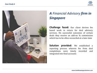 www.bookkeepingesolutions.com
A Financial Advisory firm in
Singapore
Challenge faced: Our client derives fee
based work in return for deal advisory
services. On successful outcomes of certain
deals they receive an add-on % commission
which has to be often reconciled at a later date
Solution provided: We established a
reporting process wherein fee from deal
completions were timely recorded and
integrated into final accounts
Case Study 6
 