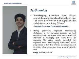 www.bookkeepingesolutions.com
Testimonials
• “Bookkeeping eSolutions have always
provided a professional and friendly service.
The work they provide is of a good quality
and delivered in a timely fashion.”
Cameron Fancourt, Fancourt Enterprises
• Having previously employed Bookkeeping
eSolutions in the invoicing process, we had
confidence that they would show similar care and
attention in managing our entire books of
accounts. The actual results exceeded the
expected ones. Bookkeeping eSolutions’ value
proposition is that they provide the expertise and
flexibility of an accounting team at an affordable
cost.
Gregg Watson, Adseal
What clients think about us
 