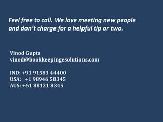 Feel free to call. We love meeting new people
and don’t charge for a helpful tip or two.
Vinod Gupta
vinod@bookkeepingesolutions.com
IND: +91 91583 44400
USA: +1 98946 58345
AUS: +61 88121 8345
 