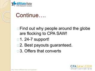 Continue….
Find out why people around the globe
are flocking to CPA SAW!
1. 24-7 support!
2. Best payouts guaranteed.
3. Offers that converts
http://www.affiliatevote.com/cpasaw/
 