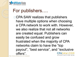 For publishers….
CPA SAW realizes that publishers
have multiple options when choosing
a CPA network to work with. However,
we also realize that not all networks
are created equal. Publishers can
easily be confused and grow
frustrated when the majority of CPA
networks claim to have the “top
payout”, “best service”, and “exclusive
offers”.http://www.affiliatevote.com/cpasaw/
 