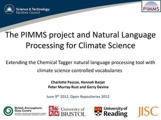 The PIMMS project and Natural Language
     Processing for Climate Science
Extending the Chemical Tagger natural language processing tool with
              climate science controlled vocabularies

                   Charlotte Pascoe, Hannah Barjat
                  Peter Murray-Rust and Gerry Devine

                  June 9th 2012, Open Repositories 2012
 
