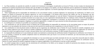 Article 42
Certification
1. Les États membres, les autorités de contrôle, le comité et la Commission encouragent, en particulier au niveau de l'Union, la mise en place de mécanismes de
certification en matière de protection des données ainsi que de labels et de marques en la matière, aux fins de démontrer que les opérations de traitement effectuées
par les responsables du traitement et les sous-traitants respectent le présent règlement. Les besoins spécifiques des micro, petites et moyennes entreprises sont pris
en considération.
2. Outre l'application par les responsables du traitement ou les sous-traitants soumis au présent règlement, les mécanismes de certification, les labels ou les
marques en matière de protection des données approuvés en vertu du paragraphe 5 du présent article peuvent être établis aux fins de démontrer que des
responsables du traitement ou des sous-traitants qui ne sont pas soumis au présent règlement en vertu du l'article 3 fournissent des garanties appropriées dans le
cadre des transferts de données à caractère personnel vers un pays tiers ou à une organisation internationale dans les conditions visées à l'article 46, paragraphe 2,
point f). Ces responsables du traitement ou sous-traitants prennent l'engagement contraignant et exécutoire, au moyen d'instruments contractuels ou d'autres
instruments juridiquement contraignants, d'appliquer ces garanties appropriées, y compris en ce qui concerne les droits des personnes concernées.
3. La certification est volontaire et accessible via un processus transparent.
4. Une certification en vertu du présent article ne diminue par la responsabilité du responsable du traitement ou du sous-traitant quant au respect du présent
règlement et est sans préjudice des missions et des pouvoirs des autorités de contrôle qui sont compétentes en vertu de l'article 55 ou 56.
5. Une certification en vertu du présent article est délivrée par les organismes de certification visés à l'article 43 ou par l'autorité de contrôle compétente sur la
base des critères approuvés par cette autorité de contrôle compétente en application de l'article 58, paragraphe 3, ou par le comité en application de l'article 63.
Lorsque les critères sont approuvés par le comité, cela peut donner lieu à une certification commune, le label européen de protection des données.
6. Le responsable du traitement ou le sous-traitant qui soumet son traitement au mécanisme de certification fournit à l'organisme de certification visé à l'article 43
ou, le cas échéant, à l'autorité de contrôle compétente toutes les informations ainsi que l'accès à ses activités de traitement, qui sont nécessaires pour mener la
procédure de certification.
7. La certification est délivrée à un responsable du traitement ou à un sous-traitant pour une durée maximale de trois ans et peut être renouvelée dans les mêmes
conditions tant que les exigences applicables continuent d'être satisfaites. La certification est retirée, s'il y a lieu, par les organismes de certification visés à
l'article 43 ou par l'autorité de contrôle compétente lorsque les exigences applicables à la certification ne sont pas ou plus satisfaites.
8. Le comité consigne dans un registre tous les mécanismes de certification et les labels ou les marques en matière de protection des données et les met à la
disposition du public par tout moyen approprié.
 