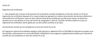 Article 43
Organismes de certification
1. Sans préjudice des missions et des pouvoirs de l'autorité de contrôle compétente au titre des articles 57 et 58, les
organismes de certification disposant d'un niveau d'expertise approprié en matière de protection des données délivrent et
renouvellent les certifications, après en avoir informé l'autorité de contrôle pour qu'elle puisse exercer au besoin les
pouvoirs qui lui sont dévolus en vertu de l'article 58, paragraphe 2, point h). Les États membres veillent à ce que ces
organismes de certification soient agréés par une des entités suivantes ou les deux:
a)l'autorité de contrôle qui est compétente en vertu de l'article 55 ou 56;
b) l'organisme national d'accréditation désigné conformément au règlement (CE) no 765/2008 du Parlement européen et du
Conseil (20), conformément à la norme EN-ISO/IEC 17065/2012 et aux exigences supplémentaires établies par l'autorité de
contrôle qui est compétente en vertu de l'article 55 ou 56.
 