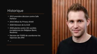 Historique
• 2015 première décision contre Safe
Harbour
• 2016 Début du Privacy shield
• 2020 Décision de la CJUE
• 2020 plainte contre 101 sociétés
européennes (en Belgique Bpost,
Roularta)
• Décision de l’EDPD de coordonner les
réponses des APD
• …
 
