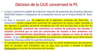 Décision de la CJUE concernant le PS
• La Cour a examiné la validité de la décision «bouclier de protection des données» (décision
2016/1250 relative à l'adéquation de la protection fournie par le Privacy Shield UE- États-
Unis)
• La Cour a considéré que les exigences de la législation nationale des États-Unis, et
notamment certains programmes autorisant les organismes du secteur public d'accéder à
des données à caractère personnel transférées de l'UE vers les États-Unis à des fins de
sécurité nationale, entraînent des restrictions en matière de protection des données à
caractère personnel qui ne sont pas circonscrites de manière à être conformes aux
exigences substantiellement équivalentes aux exigences requises en vertu du droit de
l'Union , et que cette législation ne confère aux personnes concernées aucun droit d'action
devant les tribunaux contre les autorités américaines.
• En conséquence d'un tel degré d'interférence avec les droits fondamentaux des personnes
dont les données sont transférées vers ce pays tiers, la Cour a invalidé la décision
d’adéquation du bouclier de protection des données.
 