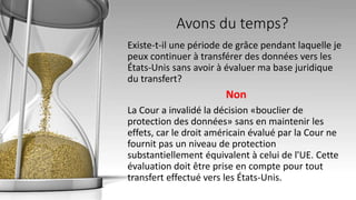 Avons du temps?
Existe-t-il une période de grâce pendant laquelle je
peux continuer à transférer des données vers les
États-Unis sans avoir à évaluer ma base juridique
du transfert?
Non
La Cour a invalidé la décision «bouclier de
protection des données» sans en maintenir les
effets, car le droit américain évalué par la Cour ne
fournit pas un niveau de protection
substantiellement équivalent à celui de l'UE. Cette
évaluation doit être prise en compte pour tout
transfert effectué vers les États-Unis.
 