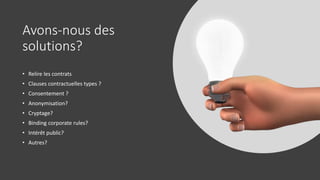 Avons-nous des
solutions?
• Relire les contrats
• Clauses contractuelles types ?
• Consentement ?
• Anonymisation?
• Cryptage?
• Binding corporate rules?
• Intérêt public?
• Autres?
 