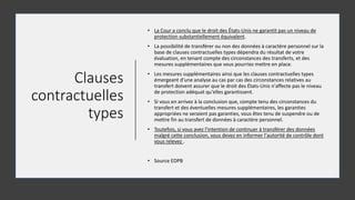 Clauses
contractuelles
types
• La Cour a conclu que le droit des États-Unis ne garantit pas un niveau de
protection substantiellement équivalent.
• La possibilité de transférer ou non des données à caractère personnel sur la
base de clauses contractuelles types dépendra du résultat de votre
évaluation, en tenant compte des circonstances des transferts, et des
mesures supplémentaires que vous pourriez mettre en place.
• Les mesures supplémentaires ainsi que les clauses contractuelles types
émergeant d'une analyse au cas par cas des circonstances relatives au
transfert doivent assurer que le droit des États-Unis n'affecte pas le niveau
de protection adéquat qu'elles garantissent.
• Si vous en arrivez à la conclusion que, compte tenu des circonstances du
transfert et des éventuelles mesures supplémentaires, les garanties
appropriées ne seraient pas garanties, vous êtes tenu de suspendre ou de
mettre fin au transfert de données à caractère personnel.
• Toutefois, si vous avez l'intention de continuer à transférer des données
malgré cette conclusion, vous devez en informer l'autorité de contrôle dont
vous relevez .
• Source EDPB
 