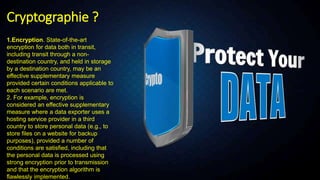 Cryptographie ?
1.Encryption. State-of-the-art
encryption for data both in transit,
including transit through a non-
destination country, and held in storage
by a destination country, may be an
effective supplementary measure
provided certain conditions applicable to
each scenario are met.
2. For example, encryption is
considered an effective supplementary
measure where a data exporter uses a
hosting service provider in a third
country to store personal data (e.g., to
store files on a website for backup
purposes), provided a number of
conditions are satisfied, including that
the personal data is processed using
strong encryption prior to transmission
and that the encryption algorithm is
flawlessly implemented.
 
