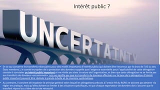 Intérêt public ?
• En ce qui concerne les transferts nécessaires pour des motifs importants d’intérêt public (qui doivent être reconnus par le droit de l’UE ou des
États membres ), le comité européen de la protection des données rappelle que l'exigence essentielle pour l'applicabilité de cette dérogation
consiste à constater un intérêt public important et ne réside pas dans la nature de l'organisation, et bien que cette dérogation ne se limite pas
aux transferts de données «occasionnels», cela ne signifie pas que les transferts de données effectués sur la base de la dérogation d'intérêt
public important peuvent être réalisés à grande échelle et de manière systématique.
• Au contraire, il convient de respecter le principe général selon lequel les dérogations prévues à l'article 49 du RGPD ne doivent pas devenir «la
règle» en pratique, mais qu'elles doivent se limiter à des situations spécifiques, et que chaque exportateur de données doit s'assurer que le
transfert répond au critère de stricte nécessité.
 