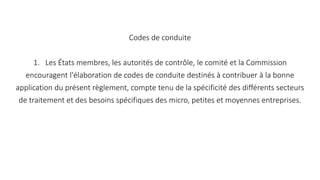 Codes de conduite
1. Les États membres, les autorités de contrôle, le comité et la Commission
encouragent l'élaboration de codes de conduite destinés à contribuer à la bonne
application du présent règlement, compte tenu de la spécificité des différents secteurs
de traitement et des besoins spécifiques des micro, petites et moyennes entreprises.
 