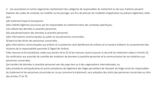 2. Les associations et autres organismes représentant des catégories de responsables du traitement ou de sous-traitants peuvent
élaborer des codes de conduite, les modifier ou les proroger, aux fins de préciser les modalités d'application du présent règlement, telles
que:
a)le traitement loyal et transparent;
b)les intérêts légitimes poursuivis par les responsables du traitement dans des contextes spécifiques;
c)la collecte des données à caractère personnel;
d)la pseudonymisation des données à caractère personnel;
e)les informations communiquées au public et aux personnes concernées;
f)l'exercice des droits des personnes concernées;
g)les informations communiquées aux enfants et la protection dont bénéficient les enfants et la manière d'obtenir le consentement des
titulaires de la responsabilité parentale à l'égard de l'enfant;
h)les mesures et les procédures visées aux articles 24 et 25 et les mesures visant à assurer la sécurité du traitement visées à l'article 32;
i)la notification aux autorités de contrôle des violations de données à caractère personnel et la communication de ces violations aux
personnes concernées;
j)le transfert de données à caractère personnel vers des pays tiers ou à des organisations internationales; ou
k)les procédures extrajudiciaires et autres procédures de règlement des litiges permettant de résoudre les litiges entre les responsables
du traitement et les personnes concernées en ce qui concerne le traitement, sans préjudice des droits des personnes concernées au titre
des articles 77 et 79.
 