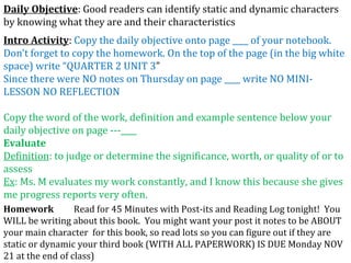 Intro Activity :  Copy the daily objective onto page ____ of your notebook.  Don’t forget to copy the homework. On the top of the page (in the big white space) write “QUARTER 2 UNIT 3 ” Since there were NO notes on Thursday on page ____ write NO MINI-LESSON NO REFLECTION Copy the word of the work, definition and example sentence below your daily objective on page ­­­____ Evaluate Definition : to judge or determine the significance, worth, or quality of or to assess Ex : Ms. M evaluates my work constantly, and I know this because she gives me progress reports very often. Homework   Read for 45 Minutes with Post-its and Reading Log tonight!  You WILL be writing about this book.  You might want your post it notes to be ABOUT your main character  for this book, so read lots so you can figure out if they are static or dynamic your third book (WITH ALL PAPERWORK) IS DUE Monday NOV 21 at the end of class) Daily Objective : Good readers can identify static and dynamic characters by knowing what they are and their characteristics 