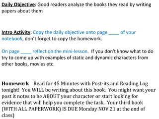 Daily Objective : Good readers analyze the books they read by writing papers about them Intro Activity :  Copy the daily objective onto page ____ of your notebook , don’t forget to copy the homework.  On page ____ reflect on the mini-lesson.  If you don't know what to do try to come up with examples of static and dynamic characters from other books, movies etc.  Homework   Read for 45 Minutes with Post-its and Reading Log tonight!  You WILL be writing about this book.  You might want your post it notes to be ABOUT your character or start looking for evidence that will help you complete the task.  Your third book (WITH ALL PAPERWORK) IS DUE Monday NOV 21 at the end of class) 