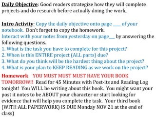 Daily Objective : Good readers strategize how they will complete projects and do research before actually doing the work   Intro Activity :  Copy the daily objective onto page ____ of your notebook.   Don’t forget to copy the homework. Interact with your notes from yesterday on page___  by answering the following questions. 1. What is the task you have to complete for this project? 2. When is this ENTIRE project (ALL parts) due? 3. What do you think will be the hardest thing about the project? 4. What is your plan to KEEP READING as we work on the project? Homework   YOU MUST MUST MUST HAVE YOUR BOOK TOMORROW!!  Read for 45 Minutes with Post-its and Reading Log tonight!  You WILL be writing about this book.  You might want your post it notes to be ABOUT your character or start looking for evidence that will help you complete the task.  Your third book (WITH ALL PAPERWORK) IS DUE Monday NOV 21 at the end of class) 