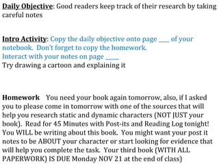 Daily Objective : Good readers keep track of their research by taking careful notes Intro Activity :  Copy the daily objective onto page ____ of your notebook.  Don’t forget to copy the homework. Interact with your notes on page _____ Try drawing a cartoon and explaining it Homework   You need your book again tomorrow, also, if I asked you to please come in tomorrow with one of the sources that will help you research static and dynamic characters (NOT JUST your book).  Read for 45 Minutes with Post-its and Reading Log tonight!  You WILL be writing about this book.  You might want your post it notes to be ABOUT your character or start looking for evidence that will help you complete the task.  Your third book (WITH ALL PAPERWORK) IS DUE Monday NOV 21 at the end of class) 