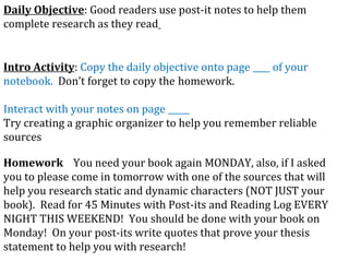 Daily Objective : Good readers use post-it notes to help them complete research as they read   Intro Activity :  Copy the daily objective onto page ____ of your notebook.  Don’t forget to copy the  homework. Interact with your notes on page _____ Try creating a graphic organizer to help you remember reliable sources Homework   You need your book again MONDAY, also, if I asked you to please come in tomorrow with one of the sources that will help you research static and dynamic characters (NOT JUST your book).  Read for 45 Minutes with Post-its and Reading Log EVERY NIGHT THIS WEEKEND!  You should be done with your book on Monday!  On your post-its write quotes that prove your thesis statement to help you with research! 