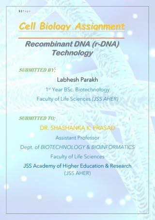 1 | P a g e
Submitted by;
Labhesh Parakh
1st
Year BSc. Biotechnology
Faculty of Life Sciences (JSS AHER)
Submitted to;
DR. SHASHANKA K. PRASAD
Assistant Professor
Dept. of BIOTECHNOLOGY & BIOINFORMATICS
Faculty of Life Sciences
JSS Academy of Higher Education & Research
(JSS AHER)
 